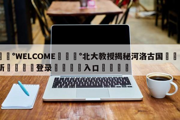 💰WELCOME💰北大教授揭秘河洛古国🌍最新👇登录🍏入口💯