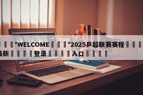 💰WELCOME💰2025乒超联赛赛程🌍最新👇登录🍏入口💯