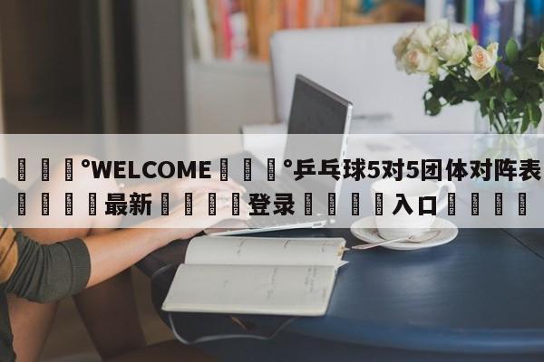 💰WELCOME💰乒乓球5对5团体对阵表🌍最新👇登录🍏入口💯
