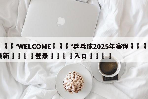 💰WELCOME💰乒乓球2025年赛程🌍最新👇登录🍏入口💯