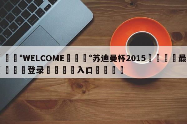 💰WELCOME💰苏迪曼杯2015🌍最新👇登录🍏入口💯